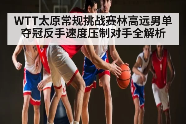 WTT太原常规挑战赛林高远男单夺冠反手速度压制对手全解析 | xingyi main station